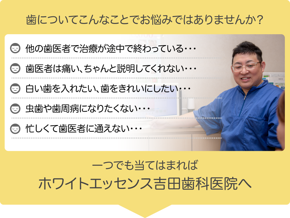 他の歯医者で治療が途中で終わっている・・・
歯医者は痛い、ちゃんと説明してくれない・・・
白い歯を入れたい、歯をきれいにしたい・・・
虫歯や歯周病になりたくない・・・
忙しくて歯医者に通えない・・・